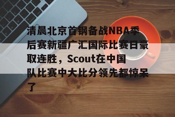 九游J9（中国）-包含清晨北京首钢备战NBA季后赛新疆广汇国际比赛日豪取连胜，Scout在中国队比赛中大比分领先都惊呆了的词条